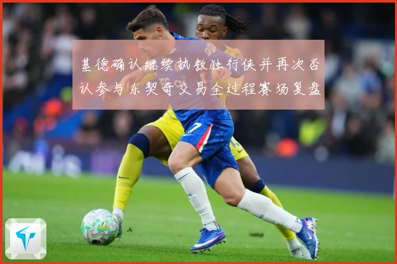 基德确认继续执教独行侠并再次否认参与东契奇交易全过程赛场复盘：最新赛事动态与深度分析