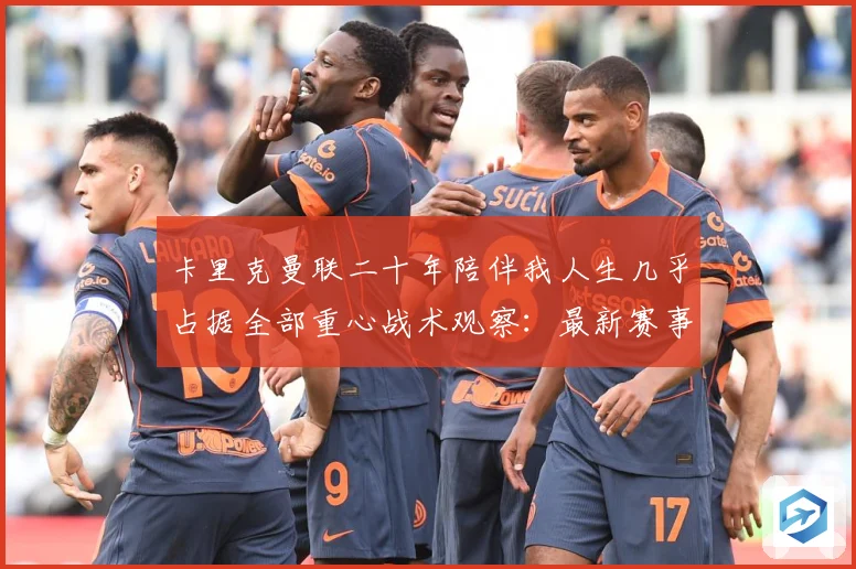 卡里克曼联二十年陪伴我人生几乎占据全部重心战术观察：最新赛事动态与深度分析