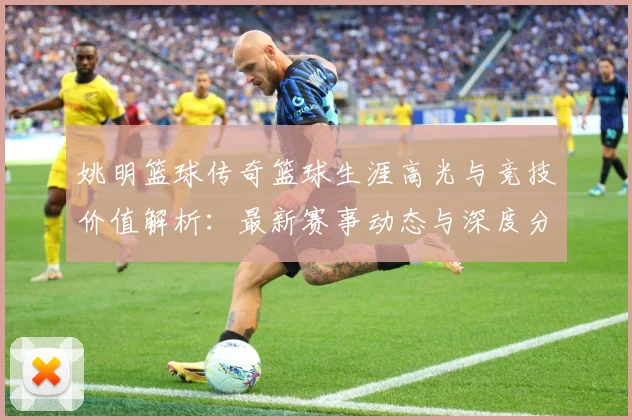 姚明篮球传奇篮球生涯高光与竞技价值解析：最新赛事动态与深度分析