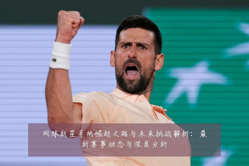 网球新星辛纳崛起之路与未来挑战解析:最新赛事动态与深度分析